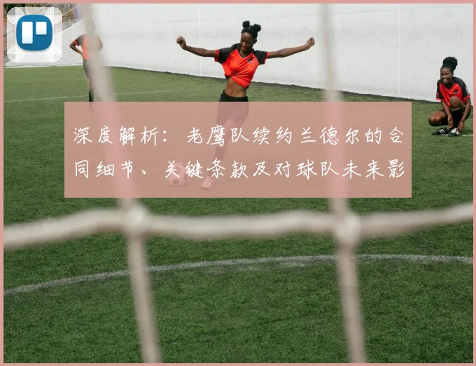 深度解析：老鹰队续约兰德尔的合同细节、关键条款及对球队未来影响