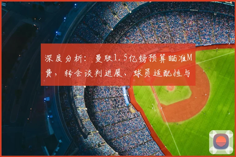 深度分析：曼联1.5亿镑预算瞄准M费，转会谈判进展、球员适配性与交易价值全解读