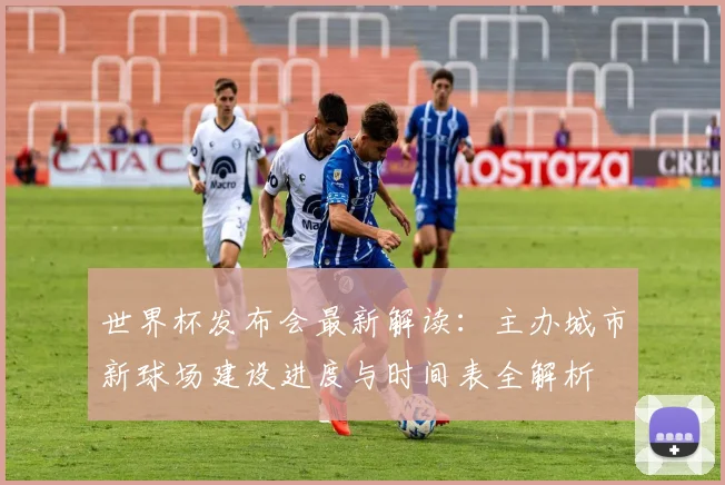世界杯发布会最新解读:主办城市新球场建设进度与时间表全解析