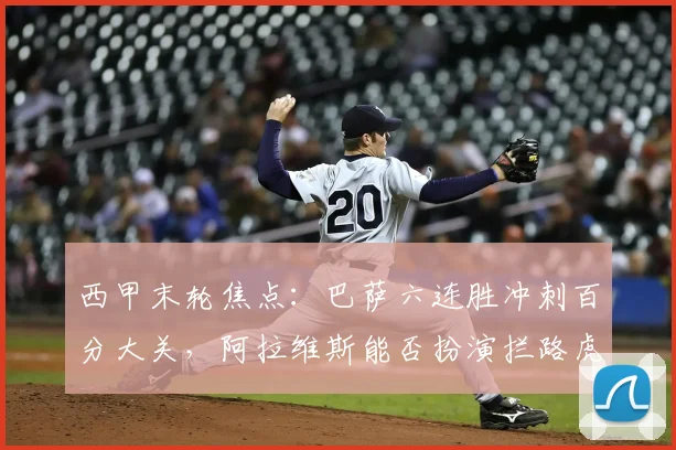 西甲末轮焦点：巴萨六连胜冲刺百分大关，阿拉维斯能否扮演拦路虎？