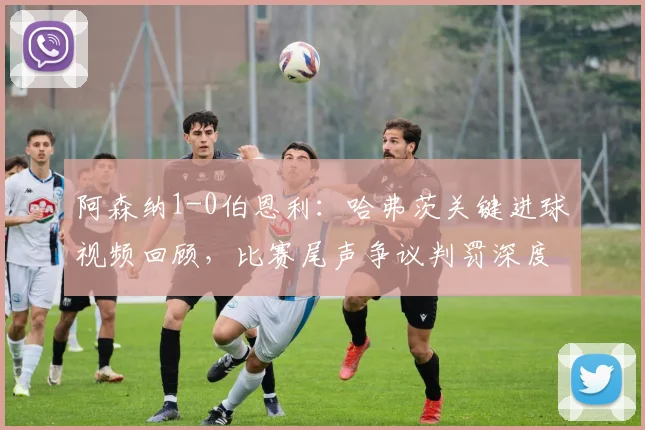 阿森纳1-0伯恩利：哈弗茨关键进球视频回顾，比赛尾声争议判罚深度解读