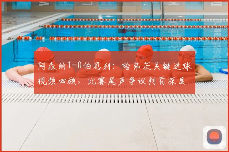 阿森纳1-0伯恩利：哈弗茨关键进球视频回顾，比赛尾声争议判罚深度解读