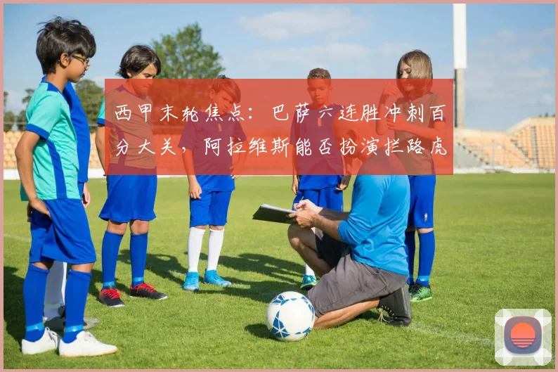 西甲末轮焦点:巴萨六连胜冲刺百分大关,阿拉维斯能否扮演拦路虎?